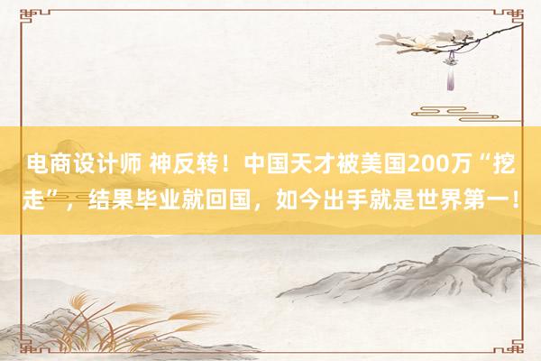 电商设计师 神反转！中国天才被美国200万“挖走”，结果毕业就回国，如今出手就是世界第一！