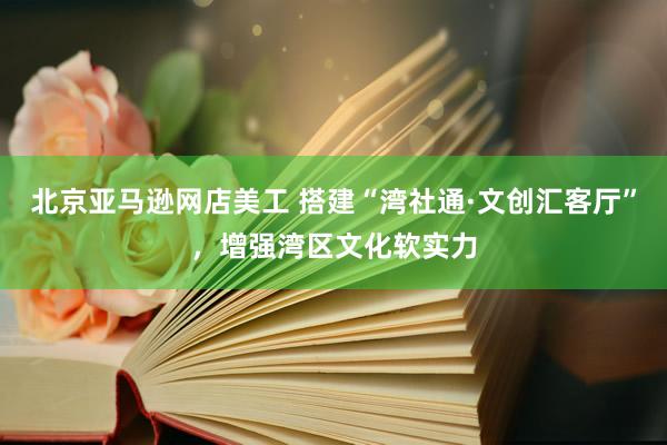 北京亚马逊网店美工 搭建“湾社通·文创汇客厅”，增强湾区文化软实力