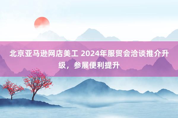 北京亚马逊网店美工 2024年服贸会洽谈推介升级，参展便利提升